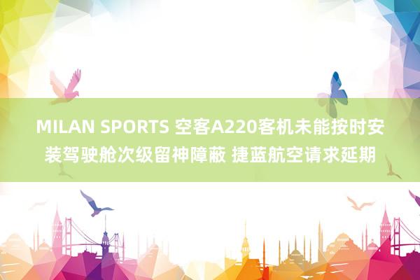 MILAN SPORTS 空客A220客机未能按时安装驾驶舱次级留神障蔽 捷蓝航空请求延期