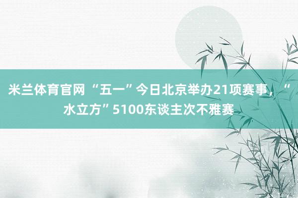 米兰体育官网 “五一”今日北京举办21项赛事，“水立方”5100东谈主次不雅赛