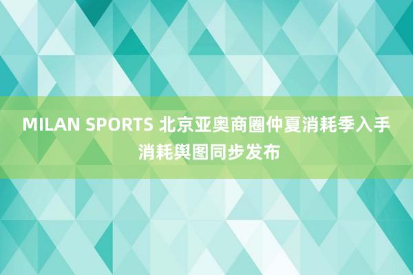 MILAN SPORTS 北京亚奥商圈仲夏消耗季入手 消耗舆图同步发布