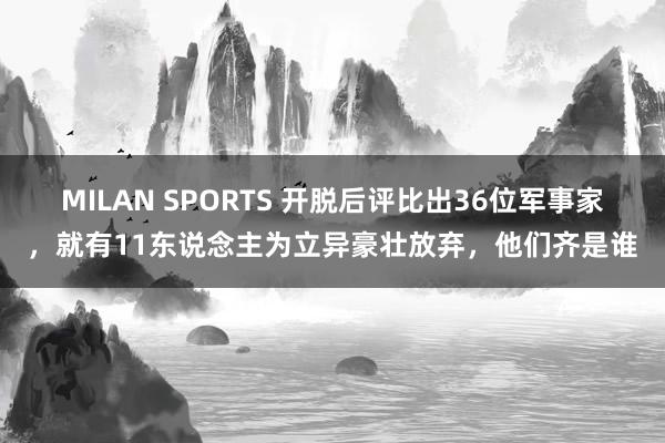 MILAN SPORTS 开脱后评比出36位军事家，就有11东说念主为立异豪壮放弃，他们齐是谁