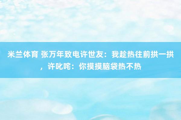 米兰体育 张万年致电许世友：我趁热往前拱一拱，许叱咤：你摸摸脑袋热不热