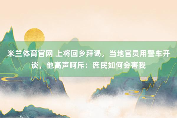 米兰体育官网 上将回乡拜谒，当地官员用警车开谈，他高声呵斥：庶民如何会害我
