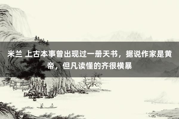 米兰 上古本事曾出现过一册天书，据说作家是黄帝，但凡读懂的齐很横暴