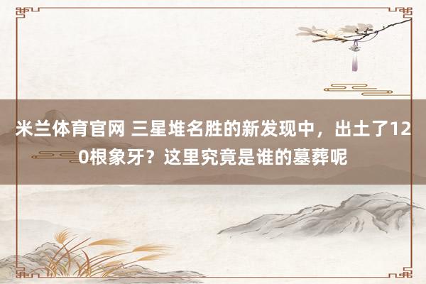 米兰体育官网 三星堆名胜的新发现中，出土了120根象牙？这里究竟是谁的墓葬呢