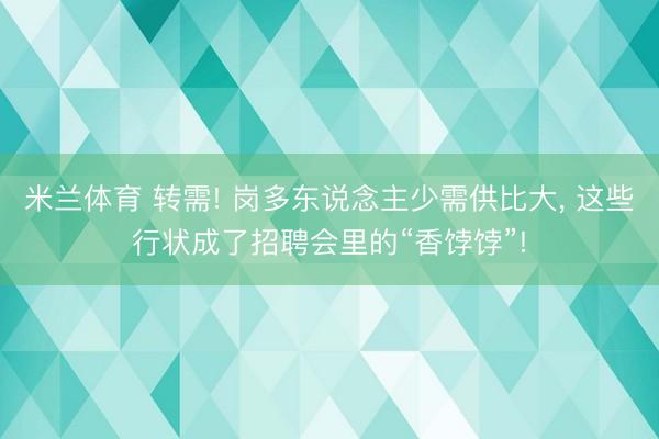 米兰体育 转需! 岗多东说念主少需供比大，<a href=