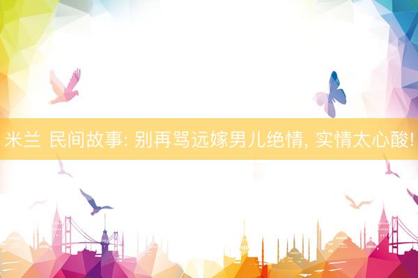 米兰 民间故事: 别再骂远嫁男儿绝情, 实情太心酸!