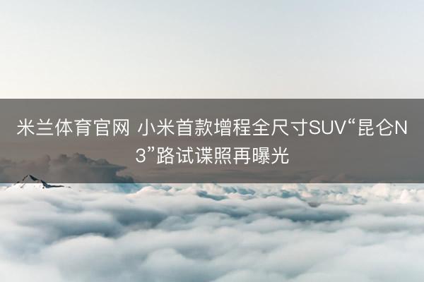 米兰体育官网 小米首款增程全尺寸SUV“昆仑N3”路试谍照再曝光