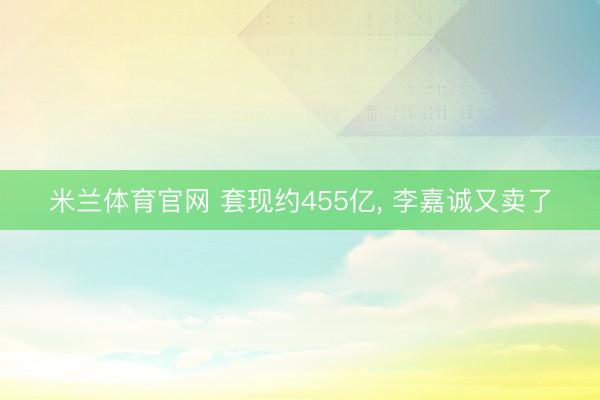 米兰体育官网 套现约455亿， 李嘉诚又卖了