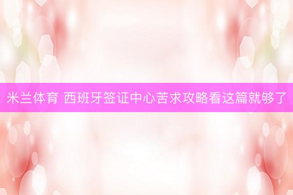 米兰体育 西班牙签证中心苦求攻略看这篇就够了