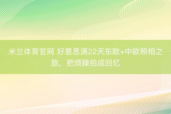 米兰体育官网 好意思满22天东欧+中欧照相之旅，把烦躁拍成回忆