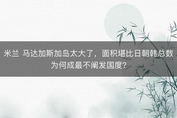 米兰 马达加斯加岛太大了，面积堪比日朝韩总数为何成最不阐发国度？