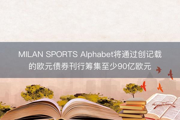 MILAN SPORTS Alphabet将通过创记载的欧元债券刊行筹集至少90亿欧元