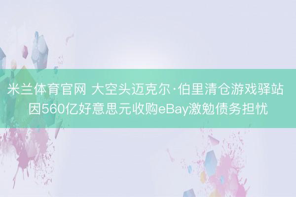 米兰体育官网 大空头迈克尔·伯里清仓游戏驿站 因560亿好意思元收购eBay激勉债务担忧