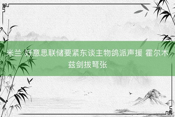 米兰 好意思联储要紧东谈主物鸽派声援 霍尔木兹剑拔弩张