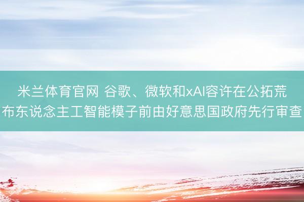 米兰体育官网 谷歌、微软和xAI容许在公拓荒布东说念主工智能模子前由好意思国政府先行审查