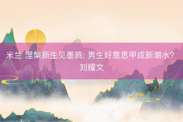 米兰 涅槃新生见墨鸦: 男生好意思甲成新潮水? 刘耀文