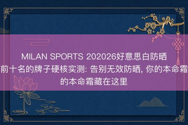MILAN SPORTS 202026好意思白防晒霜名次榜前十名的牌子硬核实测: 告别无效防晒， 你的本命霜藏在这里