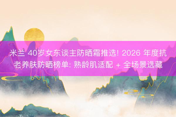 米兰 40岁女东谈主防晒霜推选! 2026 年度抗老养肤防晒榜单: 熟龄肌适配 + 全场景选藏