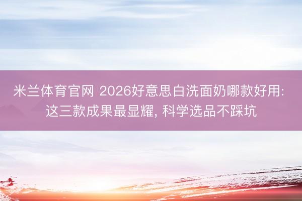 米兰体育官网 2026好意思白洗面奶哪款好用: 这三款成果最显耀， 科学选品不踩坑