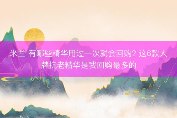 米兰 有哪些精华用过一次就会回购? 这6款大牌抗老精华是我回购最多的