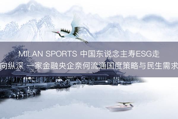 MILAN SPORTS 中国东说念主寿ESG走向纵深 一家金融央企奈何流通国度策略与民生需求