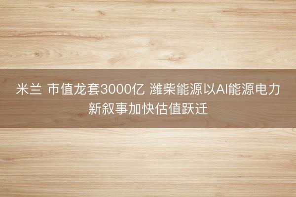 米兰 市值龙套3000亿 潍柴能源以AI能源电力新叙事加快估值跃迁