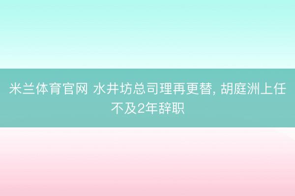 米兰体育官网 水井坊总司理再更替， 胡庭洲上任不及2年辞职