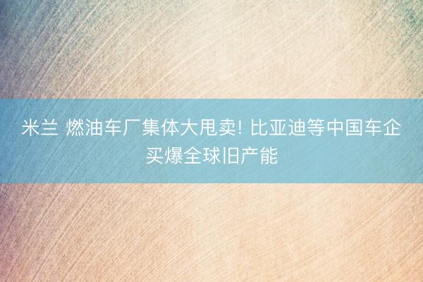 米兰 燃油车厂集体大甩卖! 比亚迪等中国车企买爆全球旧产能