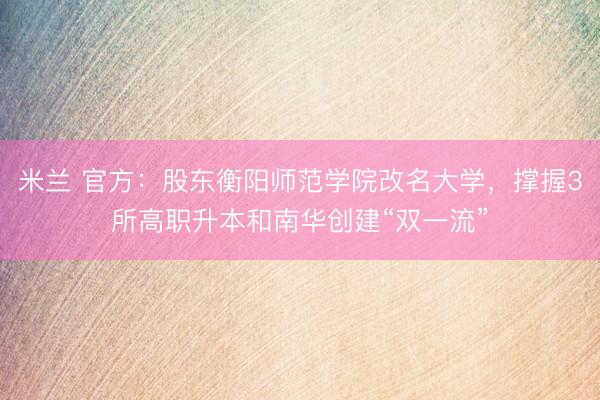 米兰 官方：股东衡阳师范学院改名大学，撑握3所高职升本和南华创建“双一流”