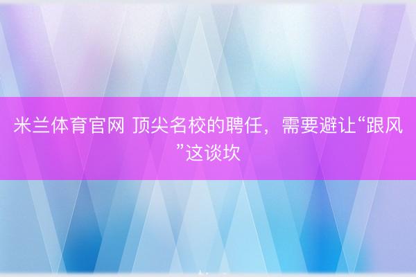 米兰体育官网 顶尖名校的聘任，需要避让“跟风”这谈坎